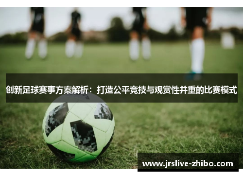 创新足球赛事方案解析：打造公平竞技与观赏性并重的比赛模式