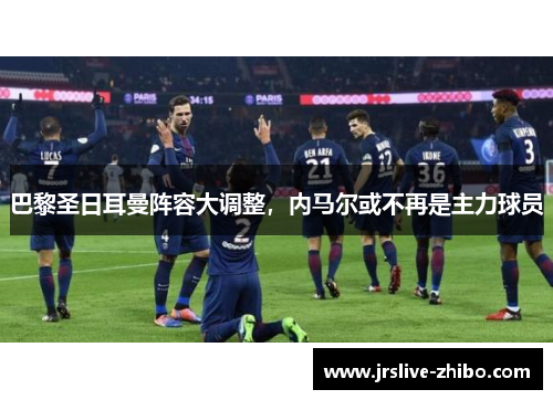 巴黎圣日耳曼阵容大调整,内马尔或不再是主力球员